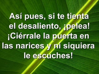 Así pues, si te tientaAsí pues, si te tienta
el desaliento, ¡pelea!el desaliento, ¡pelea!
¡Ciérrale la puerta en¡Ciérrale la puerta en
las narices y ni siquieralas narices y ni siquiera
le escuches!le escuches!
 