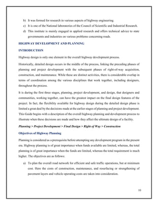 10
b) It was formed for research in various aspects of highway engineering.
c) It is one of the National laboratories of the Council of Scientific and Industrial Research.
d) This institute is mainly engaged in applied research and offers technical advice to state
governments and industries on various problems concerning roads.
HIGHWAY DEVELOPMENT AND PLANNING
INTRODUCTION
Highway design is only one element in the overall highway development process.
Historically, detailed design occurs in the middle of the process, linking the preceding phases of
planning and project development with the subsequent phases of right-of-way acquisition,
construction, and maintenance. While these are distinct activities, there is considerable overlap in
terms of coordination among the various disciplines that work together, including designers,
throughout the process.
It is during the first three stages, planning, project development, and design, that designers and
communities, working together, can have the greatest impact on the final design features of the
project. In fact, the flexibility available for highway design during the detailed design phase is
limited a great deal by the decisions made at the earlier stages of planning and project development.
This Guide begins with a description of the overall highway planning and development process to
illustrate when these decisions are made and how they affect the ultimate design of a facility.
Planning > Project Development > Final Design > Right of Way > Construction
Objectives of Highway Planning
Planning is considered as a prerequisite before attempting any development program in the present
era. Highway planning is of great importance when funds available are limited, whereas, the total
planning is of great importance when the funds are limited, whereas the total requirement is much
higher. The objectives are as follows:
a) To plan the overall road network for efficient and safe traffic operations, but at minimum
cost. Here the costs of construction, maintenance, and resurfacing or strengthening of
pavement layers and vehicle operating costs are taken into consideration.
 