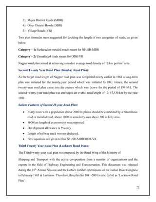 22
3) Major District Roads (MDR)
4) Other District Roads (ODR)
5) Village Roads (VR)
Two plan formulas were suggested for deciding the length of two categories of roads, as given
below
Category – 1: Surfaced or metaled roads meant for NH/SH/MDR
Category – 2: Unsurfaced roads meant for ODR/VR
Nagpur road plan aimed at achieving a modest average road density of 16 km per km2
area.
Second Twenty Year Road Plan (Bombay Road Plan):
As the target road length of Nagpur road plan was completed nearly earlier in 1961 a long-term
plan was initiated for the twenty-year period which was initiated by IRC. Hence, the second
twenty-year road plan came into the picture which was drawn for the period of 1961-81. The
second twenty-year road plan was envisaged an overall road length of 10, 57,330 km by the year
1981.
Salient Features of Second 20-year Road Plan:
• Every town with a population above 2000 in plains should be connected by a bituminous
road or metaled road, above 1000 in semi-hilly area above 500 in hilly area.
• 1600 km length of expressways was proposed.
• Development allowance is 5% only.
• Length of railway track was not deducted.
• Five equations are given to find NH/SH/MDR/ODR/VR.
Third Twenty Year Road Plan (Lucknow Road Plan):
The Third twenty-year road plan was prepared by the Road Wing of the Ministry of
Shipping and Transport with the active co-operation from a number of organizations and the
experts in the field of Highway Engineering and Transportation. This document was released
during the 45th
Annual Session and the Golden Jubilee celebrations of the Indian Road Congress
in February 1985 at Lucknow. Therefore, this plan for 1981-2001 is also called as ‘Lucknow Road
Plan’.
 