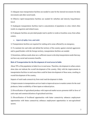 3
3) Adequate mass transportation facilities are needed to cater for the internal movements for daily
movements and other social needs.
4) Effective rapid transportation facilities are needed for suburban and intercity long-distance
travel.
5) Inadequate transportation facilities lead to concentration of population in cities which often
results in congestion and related issues.
6) If adequate facilities are provided people tend to prefer to reside at localities away from urban
centers.
c. Aspect of safety, Law, and order
1) Transportation facilities are required for rushing aid to areas affected by an emergency.
2) To maintain law and order and defend the territory of the country against external aggression
and to guard borders with the foreign territory, transportation facilities are needed.
3) Sometimes, defense needs alone are a sufficient reason to develop transportation needs that may
not have any social and economic benefits.
Role of Transportation for the Development of rural areas in India
About 70% of the population in India lives in rural areas. Therefore, development in urban centers
alone does not indicate the overall development of the country. Only with the improvements in
transportation facilities in rural areas there could be faster development of these areas, resulting in
overall development of the country.
Impacts of rural roads connectivity from rural road development in India
1) Improvements in transportation services leads to improved access to market centers for the rural
producers, better availability of farm inputs at reduced prices.
2) Diversification of agricultural produce with improved market access promotes shift in favor of
cash crops and commercialization of agricultural activities.
3) Diversification of livelihood opportunities with better connectivity enhances employment
opportunities with better connectivity enhances employment opportunities in non-agricultural
sectors.
 