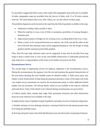 32
It is possible to suggest the likely routes of the roads if the topographic map of the area is available.
In India, topographic maps are available from the Survey of India, with 15 or 30 metre contour
intervals. The main features like rivers, hills valleys, etc. are also shown on these maps.
The probable alignment can be located on the map from the following details available on the map.
• Alignment avoiding valleys, ponds or lakes.
• When the road has to cross a row of hills or mountains, possibility of crossing through a
mountain pass.
• Approximate location of bridge site for crossing rivers, avoiding bend of the river, if any.
• When a road is to be connected between two stations, one of the top and the other on the
foot of the hill, then alternate routes can be suggested keeping in view the design or ruling
gradient and the maximum permissible gradient.
Thus, from the map study alternate routes can be suggested. It may also be possibly from map
study to drop a certain route in view of any unavoidable obstructions or undesirable ground and
map study gives a rough guidance of the routes to be further surveyed in the field.
Reconnaissance Survey
The second stage of engineering surveys for highway alignment is the reconnaissance survey.
During the reconnaissance, the engineer visits the site and examines the general characteristics of
the area before deciding the most feasible routes for detailed studies. A field survey party may
inspect a fairly broad stretch of land along the proposed alternative routes of the map in the field,
very simple survey instruments are used by the reconnaissance party to collect additional details
rapidly, but not accurately. All relevant details which are not available in the map are collected
and noted down. Some of the details to be collected during reconnaissance are given below
a) Valleys, ponds, lakes, marshy land, ridge, hills, permanent structures and other obstructions
alone the route which are not available in the map
b) Approximate values of gradient, length of gradients and radius of curves of alternate alignments.
c) Number and type of cross drainage structures, maximum flood level and natural ground water
level along the probable routes.
d) Soil type along the routes from field identification tests and observation of geological features
 