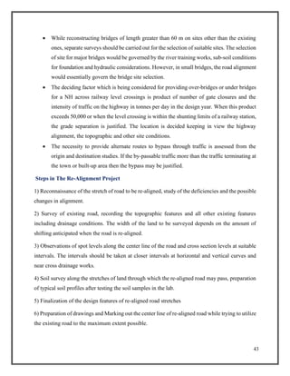 43
• While reconstructing bridges of length greater than 60 m on sites other than the existing
ones, separate surveys should be carried out for the selection of suitable sites. The selection
of site for major bridges would be governed by the river training works, sub-soil conditions
for foundation and hydraulic considerations. However, in small bridges, the road alignment
would essentially govern the bridge site selection.
• The deciding factor which is being considered for providing over-bridges or under bridges
for a NH across railway level crossings is product of number of gate closures and the
intensity of traffic on the highway in tonnes per day in the design year. When this product
exceeds 50,000 or when the level crossing is within the shunting limits of a railway station,
the grade separation is justified. The location is decided keeping in view the highway
alignment, the topographic and other site conditions.
• The necessity to provide alternate routes to bypass through traffic is assessed from the
origin and destination studies. If the by-passable traffic more than the traffic terminating at
the town or built-up area then the bypass may be justified.
Steps in The Re-Alignment Project
1) Reconnaissance of the stretch of road to be re-aligned, study of the deficiencies and the possible
changes in alignment.
2) Survey of existing road, recording the topographic features and all other existing features
including drainage conditions. The width of the land to be surveyed depends on the amount of
shifting anticipated when the road is re-aligned.
3) Observations of spot levels along the center line of the road and cross section levels at suitable
intervals. The intervals should be taken at closer intervals at horizontal and vertical curves and
near cross drainage works.
4) Soil survey along the stretches of land through which the re-aligned road may pass, preparation
of typical soil profiles after testing the soil samples in the lab.
5) Finalization of the design features of re-aligned road stretches
6) Preparation of drawings and Marking out the center line of re-aligned road while trying to utilize
the existing road to the maximum extent possible.
 