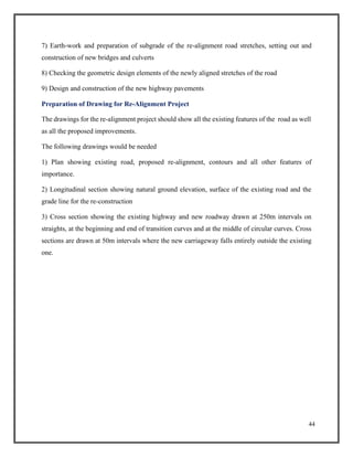 44
7) Earth-work and preparation of subgrade of the re-alignment road stretches, setting out and
construction of new bridges and culverts
8) Checking the geometric design elements of the newly aligned stretches of the road
9) Design and construction of the new highway pavements
Preparation of Drawing for Re-Alignment Project
The drawings for the re-alignment project should show all the existing features of the road as well
as all the proposed improvements.
The following drawings would be needed
1) Plan showing existing road, proposed re-alignment, contours and all other features of
importance.
2) Longitudinal section showing natural ground elevation, surface of the existing road and the
grade line for the re-construction
3) Cross section showing the existing highway and new roadway drawn at 250m intervals on
straights, at the beginning and end of transition curves and at the middle of circular curves. Cross
sections are drawn at 50m intervals where the new carriageway falls entirely outside the existing
one.
 