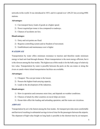 6
networks in the world. It was introduced in 1853, and it is spread over 1,09,221 km covering 6906
stations.
Advantages:
1) Can transport heavy loads of goods at a higher speed.
2) Power required per tonne is less compared to roadways.
3) Chances of accidents are less.
Disadvantages:
1) Entry and exit points are fixed.
2) Requires controlling system and no freedom of movement.
3) Establishment and maintenance cost is higher
WATERWAYS
Transportation by water offers minimum resistance to traction and therefore needs minimum
energy to haul unit load through distance. Water transportation is the most energy-efficient, but it
is the slowest among the four modes. The highest use of this mode is for the bulk cargo of relatively
low value. Transportation by water is possible between the ports on the sea routes or along the
rivers or canals where inland transportation facilities are available.
Advantages:
1) Cheapest: The cost per tonne is the lowest.
2) Possess the highest load-carrying capacity.
3) Leads to the development of the industries.
Disadvantages:
1) Slow in operation and consumes more time, and depends on weather conditions.
2) Chances of attack by other countries on naval ships are more.
3) Ocean tides affect the loading and unloading operation, and the routes are circuitous.
AIRWAYS
Transportation by air is the fastest among the four modes. Air transport provides more comfortable
and fast travel resulting in substantial savings in travel time for the passengers between the airports.
The shipment of high-value freight on long hauls is possible in the shortest time by air transport.
 