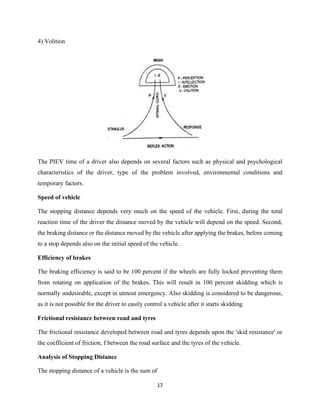 17
4) Volition
The PIEV time of a driver also depends on several factors such as physical and psychological
characteristics of the driver, type of the problem involved, environmental conditions and
temporary factors.
Speed of vehicle
The stopping distance depends very much on the speed of the vehicle. First, during the total
reaction time of the driver the distance moved by the vehicle will depend on the speed. Second,
the braking distance or the distance moved by the vehicle after applying the brakes, before coming
to a stop depends also on the initial speed of the vehicle.
Efficiency of brakes
The braking efficiency is said to be 100 percent if the wheels are fully locked preventing them
from rotating on application of the brakes. This will result in 100 percent skidding which is
normally undesirable, except in utmost emergency. Also skidding is considered to be dangerous,
as it is not possible for the driver to easily control a vehicle after it starts skidding.
Frictional resistance between road and tyres
The frictional resistance developed between road and tyres depends upon the 'skid resistance' or
the coefficient of friction, f between the road surface and the tyres of the vehicle.
Analysis of Stopping Distance
The stopping distance of a vehicle is the sum of
 