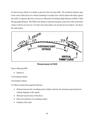 20
for fast moving vehicle to overtake or pass the slow-moving traffic. The minimum distance open
to the vision of the driver of a vehicle intending to overtake slow vehicle ahead with safety against
the traffic of opposite direction is known as Minimum Overtaking Sight Distance (OSD) or Safe
Passing Sight Distance. The OSD is the distance measured along the centre line of the road which
a driver with his eye level at 1.2m above the road surface can see the top of an object 1.2m above
the road surface.
Factor Affecting OSD
• Speeds of
1) Overtaking Vehicle
2) Overtaken Vehicle
3) Vehicle coming from opposite direction
• Distance between the overtaking and overtaken vehicles, the minimum spacing between
vehicles depends on the speeds
• Skill and reaction time of the driver
• Rate of acceleration of overtaking vehicle
• Gradient of the road
 