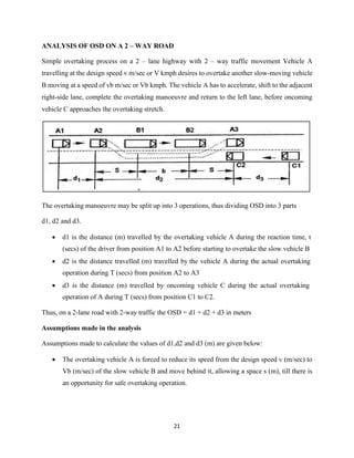 21
ANALYSIS OF OSD ON A 2 – WAY ROAD
Simple overtaking process on a 2 – lane highway with 2 – way traffic movement Vehicle A
travelling at the design speed v m/sec or V kmph desires to overtake another slow-moving vehicle
B moving at a speed of vb m/sec or Vb kmph. The vehicle A has to accelerate, shift to the adjacent
right-side lane, complete the overtaking manoeuvre and return to the left lane, before oncoming
vehicle C approaches the overtaking stretch.
The overtaking manoeuvre may be split up into 3 operations, thus dividing OSD into 3 parts
d1, d2 and d3.
• d1 is the distance (m) travelled by the overtaking vehicle A during the reaction time, t
(secs) of the driver from position A1 to A2 before starting to overtake the slow vehicle B
• d2 is the distance travelled (m) travelled by the vehicle A during the actual overtaking
operation during T (secs) from position A2 to A3
• d3 is the distance (m) travelled by oncoming vehicle C during the actual overtaking
operation of A during T (secs) from position C1 to C2.
Thus, on a 2-lane road with 2-way traffic the OSD = d1 + d2 + d3 in meters
Assumptions made in the analysis
Assumptions made to calculate the values of d1,d2 and d3 (m) are given below:
• The overtaking vehicle A is forced to reduce its speed from the design speed v (m/sec) to
Vb (m/sec) of the slow vehicle B and move behind it, allowing a space s (m), till there is
an opportunity for safe overtaking operation.
 