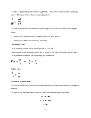 31
The ratio of the centrifugal force to the weight of the vehicle, P/W is known as the 'centrifugal
ratio' or the 'impact factor'. Therefore, centrifugal ratio
The centrifugal force acting on a vehicle negotiating a horizontal curve has the following two
effects:
1) Tendency to overturn the vehicle outwards about the outer wheels
2) Tendency to skid the vehicle laterally, outwards
Overturning Effect
The overturning moment due to centrifugal force, P = P x h
This is resisted by the restoring moment due to weight of the vehicle W and is equal to (Wb/2).
The equilibrium condition for overturning will occur when
And for safety
Transverse Skidding Effect
The centrifugal force developed has the tendency to push the vehicle outwards in the transverse
direction.
The equilibrium condition for the transverse skid resistance developed is given by
F = FA + FB
= f (RA + RB)
= f W
 