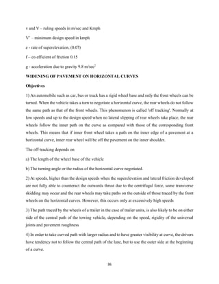 36
v and V – ruling speeds in m/sec and Kmph
V’ – minimum design speed in kmph
e - rate of superelevation, (0.07)
f – co efficient of friction 0.15
g - acceleration due to gravity 9.8 m/sec2
WIDENING OF PAVEMENT ON HORIZONTAL CURVES
Objectives
1) An automobile such as car, bus or truck has a rigid wheel base and only the front wheels can be
turned. When the vehicle takes a turn to negotiate a horizontal curve, the rear wheels do not follow
the same path as that of the front wheels. This phenomenon is called 'off tracking'. Normally at
low speeds and up to the design speed when no lateral slipping of rear wheels take place, the rear
wheels follow the inner path on the curve as compared with those of the corresponding front
wheels. This means that if inner front wheel takes a path on the inner edge of a pavement at a
horizontal curve, inner rear wheel will be off the pavement on the inner shoulder.
The off-tracking depends on
a) The length of the wheel base of the vehicle
b) The turning angle or the radius of the horizontal curve negotiated.
2) At speeds, higher than the design speeds when the superelevation and lateral friction developed
are not fully able to counteract the outwards thrust due to the centrifugal force, some transverse
skidding may occur and the rear wheels may take paths on the outside of those traced by the front
wheels on the horizontal curves. However, this occurs only at excessively high speeds
3) The path traced by the wheels of a trailer in the case of trailer units, is also likely to be on either
side of the central path of the towing vehicle, depending on the speed, rigidity of the universal
joints and pavement roughness
4) In order to take curved path with larger radius and to have greater visibility at curve, the drivers
have tendency not to follow the central path of the lane, but to use the outer side at the beginning
of a curve.
 