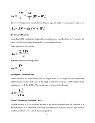 41
However, if the pavement is rotated about the inner edge, the length of transition curve is given by
By Empirical Formula
According to IRC standards the length of horizontal transition curve Ls should not be less than the
value given by the following formulas for two terrain classification
a) For plain and rolling terrain
b) For mountainous and steep terrain
Setting out Transition Curve
Transition curves are introduced between the tangent points of the straight stretches and the end
of the circular curve on both sides. If the length of transition curve is Ls and the radius of the
circular curve is R, the shift S of the transition curve is given by the formula
Setback Distance on Horizontal Curves
Setback distance m or the clearance distance is the distance required from the centerline of a
horizontal curve to an obstruction on the inner side of the curve to provide adequate sight distance
at a horizontal curve. The setback distance depends on:
 