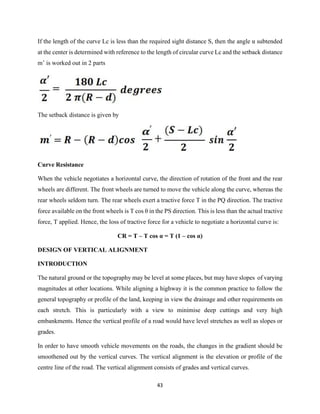 43
If the length of the curve Lc is less than the required sight distance S, then the angle α subtended
at the center is determined with reference to the length of circular curve Lc and the setback distance
m’ is worked out in 2 parts
The setback distance is given by
Curve Resistance
When the vehicle negotiates a horizontal curve, the direction of rotation of the front and the rear
wheels are different. The front wheels are turned to move the vehicle along the curve, whereas the
rear wheels seldom turn. The rear wheels exert a tractive force T in the PQ direction. The tractive
force available on the front wheels is T cos θ in the PS direction. This is less than the actual tractive
force, T applied. Hence, the loss of tractive force for a vehicle to negotiate a horizontal curve is:
CR = T – T cos α = T (1 – cos α)
DESIGN OF VERTICAL ALIGNMENT
INTRODUCTION
The natural ground or the topography may be level at some places, but may have slopes of varying
magnitudes at other locations. While aligning a highway it is the common practice to follow the
general topography or profile of the land, keeping in view the drainage and other requirements on
each stretch. This is particularly with a view to minimise deep cuttings and very high
embankments. Hence the vertical profile of a road would have level stretches as well as slopes or
grades.
In order to have smooth vehicle movements on the roads, the changes in the gradient should be
smoothened out by the vertical curves. The vertical alignment is the elevation or profile of the
centre line of the road. The vertical alignment consists of grades and vertical curves.
 
