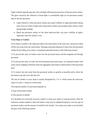 5
Night visibility depends upon the color and light reflecting characteristics of the pavement surface.
The glare caused by the reflection of head lights is considerably high on wet pavement surface
than on the dry pavement.
• Light colored or white pavement surface give good visibility at night particularly during
rains: however white or light color of pavement surface may produces glare and eye strain
during bright sunlight.
• Black top pavement surface on the other hand provides very poor visibility at nights,
especially when the surface is wet.
Cross Slope or Camber
Cross slope or camber is the slope provided to the road surface in the transverse direction to drain
off the rain water from the road surface. Drainage and quick disposal of water from the pavement
surface by providing cross slope is considered important because of the following reasons:
1) To prevent the entry of surface water into the pavement layers and the subgrade soil through
pavement.
2) To prevent the entry of water into the bituminous pavement layers, as continued contact with
water causes stripping of bitumen from the aggregates and results in deterioration of the pavement
layer.
3) To remove the rain water from the pavement surface as quickly as possible and to allow the
pavement to get dry soon after the rain.
The rate of camber or cross slope is usually designated by 1 in ‘n’ which means the transverse
slope is in ratio 1 vertical to n horizontal.
The required camber of a pavement depends on
a) Type of pavement surface
b) The amount of rainfall
It is desirable not to provide excessive camber or steep cross slope on road pavements. Only the
minimum camber needed to drain off surface water may be adopted keeping in view the type of
pavement surface and the amount of rainfall in the locality. Too steep cross slope is not desirable
because of the following reasons:
 
