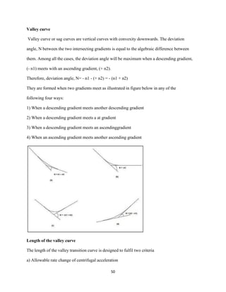 50
Valley curve
Valley curve or sag curves are vertical curves with convexity downwards. The deviation
angle, N between the two intersecting gradients is equal to the algebraic difference between
them. Among all the cases, the deviation angle will be maximum when a descending gradient,
(- n1) meets with an ascending gradient, (+ n2).
Therefore, deviation angle, N= - n1 - (+ n2) = - (n1 + n2)
They are formed when two gradients meet as illustrated in figure below in any of the
following four ways:
1) When a descending gradient meets another descending gradient
2) When a descending gradient meets a at gradient
3) When a descending gradient meets an ascendinggradient
4) When an ascending gradient meets another ascending gradient
Length of the valley curve
The length of the valley transition curve is designed to fulfil two criteria
a) Allowable rate change of centrifugal acceleration
 