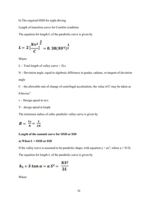 51
b) The required HSD for night driving
Length of transition curve for Comfort condition
The equation for length L of the parabolic curve is given by
Where
L – Total length of valley curve = 2Ls
N – Deviation angle, equal to algebraic difference in grades, radians, or tangent of deviation
angle
C – the allowable rate of change of centrifugal acceleration, the value of C may be taken as
0.6m/sec3
v – Design speed in m/s
V – design speed in kmph
The minimum radius of cubic parabolic valley curve is given by
Length of the summit curve for OSD or ISD
a) When L > OSD or ISD
If the valley curve is assumed to be parabolic shape, with equation y = ax2
, where a = N/2L
The equation for length L of the parabolic curve is given by
Where
 