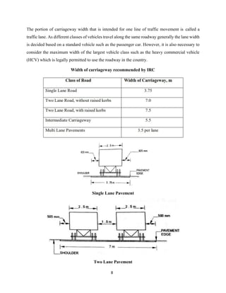 8
The portion of carriageway width that is intended for one line of traffic movement is called a
traffic lane. As different classes of vehicles travel along the same roadway generally the lane width
is decided based on a standard vehicle such as the passenger car. However, it is also necessary to
consider the maximum width of the largest vehicle class such as the heavy commercial vehicle
(HCV) which is legally permitted to use the roadway in the country.
Width of carriageway recommended by IRC
Single Lane Pavement
Two Lane Pavement
 