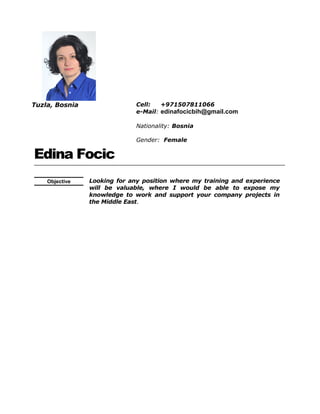 Tuzla, Bosnia Cell: +971507811066
e-Mail: edinafocicbih@gmail.com
Nationality: Bosnia
Gender: Female
Edina Focic
Objective Looking for any position where my training and experience
will be valuable, where I would be able to expose my
knowledge to work and support your company projects in
the Middle East.
 