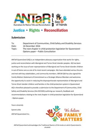 ANTaR Queensland acknowledges the Traditional Owners of the lands on which Queensland is
situated.
Submission
To: Department of Communities, Child Safety and Disability Services
Date: 16 December 2016
Topic: The next chapter in child protection legislation for Queensland -
Options paper – Public Consultation
ANTaR Queensland (AQ) is an independent advocacy organisation that works for rights,
justice and reconciliation with Aboriginal and Torres Strait Islander peoples. AQ has been
working on the issue of over-representation of Aboriginal and Torres Strait Islander children
in out of home care as one of its most recent campaigns. We have attended various forums
and met with key stakeholders, and community members. ANTaR Qld has also signed the
Family Matters Statement of Commitment as a Strategic Alliance Member and welcomes
the opportunity to assist in reducing the disproportionate representation of Aboriginal and
Torres Strait Islander children and families in the child protection system in Queensland
AQ is therefore pleased to provide a submission to the Department of Communities, Child
Safety and Disability Services (the DCCSDS) outlining our research, feedback and
recommendations relating to the next chapter in child protection legislation for Queensland
- Options paper.
Yours sincerely
Sammi Lillie
ANTaR Queensland Inc.
 