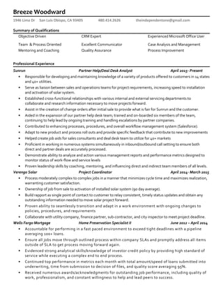 Breeze Woodward
1946 Lima Dr San Luis Obispo, CA 93405 480.414.2626 theindependentone@gmail.com
Summary of Qualifications
Objective Driven CRM Expert Experienced Microsoft Office User
Team & Process Oriented Excellent Communicator Case Analysis and Management
Mentoring and Coaching Quality Assurance Process Improvement
Professional Experience
Sunrun Partner Help/Deal Desk Analyst April 2015- Present
• Responsible for developing and maintaining knowledge of a variety of products offered to customers in 14 states
and 40+ utilities.
• Serve as liaison between sales and operations teams for project requirements, increasing speed to installation
and activation of solar system.
• Established cross-functional relationships with various internal and external servicing departments to
collaborate and research information necessary to move projects forward.
• Assist in the creation of change orders after initial sale to provide what is fair for Sunrun and the customer.
• Aided in the expansion of our partner help desk team; trained and on-boarded six members of the team,
continuing to help lead by ongoing training and handling escalations by partner companies.
• Contributed to enhancing processes, procedures, and overall workflow management system (Salesforce).
• Adapt to new product and process roll outs and provide specific feedback that contribute to new improvements
• Helped create job aids for sales consultants and deal desk team to utilize for 40+ markets
• Proficient in working in numerous systems simultaneously in inbound/outbound call setting to ensure both
direct and partner deals are accurately processed.
• Demonstrate ability to analyze and action various management reports and performance metrics designed to
monitor status of work-flow and service levels
• Proven leadership skills by coaching, mentoring, and influencing direct and indirect team members of all levels.
Verengo Solar Project Coordinator April 2014- March 2015
• Process moderately complex to complex jobs in a manner that minimizes cycle time and maximizes realization,
warranting customer satisfaction.
• Ownership of job from sale to activation of installed solar system (90 day average).
• Build rapport as single point of contact to customer to relay consistent, timely status updates and obtain any
outstanding information needed to move solar project forward.
• Proven ability to seamlessly transition and adapt in a work environment with ongoing changes to
policies, procedures, and requirements
• Collaborate with utility company, finance partner, sub-contractor, and city inspector to meet project deadline.
Wells Fargo Mortgage Home Preservation Specialist II June 2012 – April 2014
• Accountable for performing in a fast paced environment to exceed tight deadlines with a pipeline
averaging 100+ loans.
• Ensure all jobs move through outlined process within company SLAs and promptly address all items
outside of SLA to get process moving forward again.
• Evidenced strong analytical skills/knowledge of investor credit policy by providing high standard of
service while executing a complex end to end process.
• Continued top performance in metrics each month with total amount/speed of loans submitted into
underwriting, time from submission to decision of files, and quality score averaging 95%.
• Received numerous awards/acknowledgments for outstanding job performance, including quality of
work, professionalism, and constant willingness to help and lead peers to success.
 
