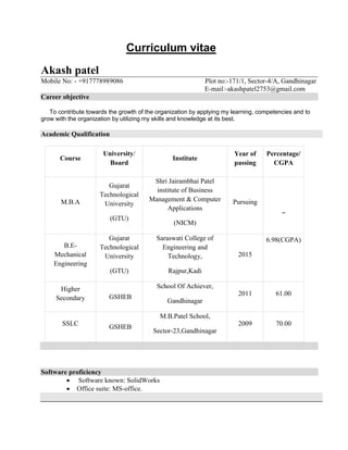 Curriculum vitae
Akash patel
Mobile No: - +917778989086 Plot no:-171/1, Sector-4/A, Gandhinagar
E-mail:-akashpatel2753@gmail.com
Career objective
To contribute towards the growth of the organization by applying my learning, competencies and to
grow with the organization by utilizing my skills and knowledge at its best.
Academic Qualification
Software proficiency
 Software known: SolidWorks
 Office suite: MS-office.
Course
University/
Board
Institute
Year of
passing
Percentage/
CGPA
M.B.A
Gujarat
Technological
University
(GTU)
Shri Jairambhai Patel
institute of Business
Management & Computer
Applications
(NICM)
Pursuing
_
B.E-
Mechanical
Engineering
Gujarat
Technological
University
(GTU)
Saraswati College of
Engineering and
Technology,
Rajpur,Kadi
2015
6.98(CGPA)
Higher
Secondary GSHEB
School Of Achiever,
Gandhinagar
2011 61.00
SSLC GSHEB
M.B.Patel School,
Sector-23,Gandhinagar
2009 70.00
 