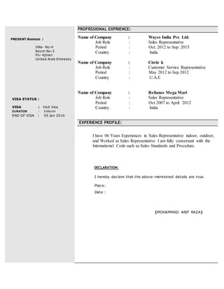 PRESENT ADDRESS :
Villa- No-4
Room No-3
Po- Ajman
United Arab Emirates
VISA STATUS :
VISA : Visit Visa
DURATION : 3 Month
END OF VISA : 05 Jan 2016
PROFRSSIONAL EXPRIENCE:
Name of Company : Wayss India Pvt. Ltd.
Job Role : Sales Representative
Period : Oct. 2012 to Sep. 2015
Country : India
Name of Company : Circle k
Job Role : Customer Service Representative
Period : May 2012 to Sep 2012
Country : U.A.E
Name of Company : Reliance Mega Mart
Job Role : Sales Representative
Period : Oct 2007 to April. 2012
Country : India
EXPERIENCE PROFILE:
I have 06 Years Experiences in Sales Representative indoor, outdoor,
and Worked as Sales Representative I am fully conversant with the
International Code such as Sales Standards and Procedure.
DECLARATION:
I hereby declare that the above-mentioned details are true.
Place:
Date :
(MOHAMMAD ARIF RAZA)
 
