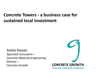 Concrete Towers - a business case for
sustained local investment
CONCRETE GROWTH
concrete materials engineers
Santie Gouws
Specialist Consultant –
Concrete Materials Engineering
Director –
Concrete Growth
 