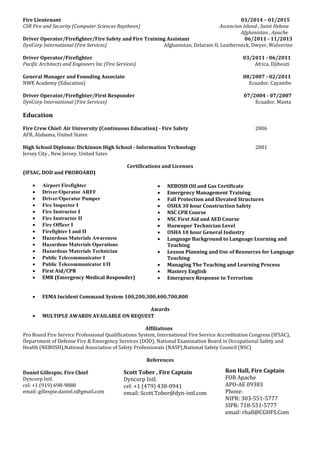 Fire Lieutenant 03/2014 – 01/2015
CSR Fire and Security (Computer Sciences Raytheon) Ascencion Island , Saint Helena
Afghanistan , Apache
Driver Operator/Firefighter/Fire Safety and Fire Training Assistant 06/2011 - 11/2013
DynCorp International (Fire Services) Afghanistan, Delaram II, Leatherneck, Dwyer, Wolverine
Driver Operator/Firefighter 03/2011 - 06/2011
Pacific Architects and Engineers Inc (Fire Services) Africa, Djibouti
General Manager and Founding Associate 08/2007 - 02/2011
NWE Academy (Education) Ecuador, Cayambe
Driver Operator/Firefighter/First Responder 07/2004 - 07/2007
DynCorp International (Fire Services) Ecuador, Manta
Education
Fire Crew Chief: Air University (Continuous Education) - Fire Safety 2006
AFB, Alabama, United States
High School Diploma: Dickinson High School - Information Technology 2001
Jersey City , New Jersey, United Sates
Certifications and Licenses
(IFSAC, DOD and PROBOARD)
 Airport Firefighter
 Driver/Operator ARFF
 Driver/Operator Pumper
 Fire Inspector I
 Fire Instructor I
 Fire Instructor II
 Fire Officer I
 Firefighter I and II
 Hazardous Materials Awareness
 Hazardous Materials Operations
 Hazardous Materials Technician
 Public Telecommunicator I
 Public Telecommunicator I/II
 First Aid/CPR
 EMR (Emergency Medical Responder)
 FEMA Incident Command System 100,200,300,400,700,800
Awards
 MULTIPLE AWARDS AVAILABLE ON REQUEST
Affiliations
Pro Board Fire Service Professional Qualifications System, International Fire Service Accreditation Congress (IFSAC),
Department of Defense Fire & Emergency Services (DOD), National Examination Board in Occupational Safety and
Health (NEBOSH),National Association of Safety Professionals (NASP),National Safety Council (NSC)
References
Daniel Gillespie, Fire Chief
Dyncorp Intl.
cel: +1 (919) 698-9888
email: gillespie.daniel.s@gmail.com
Scott Tober , Fire Captain
Dyncorp Intl.
cel: +1 (479) 438-0941
email: Scott.Tober@dyn-intl.com
Ron Hall, Fire Captain
FOB Apache
APO-AE 09383
Phone:
NIPR: 303-551-5777
SIPR: 718-551-5777
email: rhall@CGHFS.Com
 NEBOSH Oil and Gas Certificate
 Emergency Management Training
 Fall Protection and Elevated Structures
 OSHA 30 hour Construction Safety
 NSC CPR Course
 NSC First Aid and AED Course
 Hazwoper Technician Level
 OSHA 10 hour General Industry
 Language Background to Language Learning and
Teaching
 Lesson Planning and Use of Resources for Language
Teaching
 Managing The Teaching and Learning Process
 Mastery English
 Emergency Response to Terrorism
 