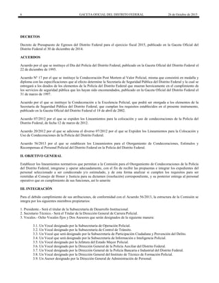6 GACETA OFICIAL DEL DISTRITO FEDERAL 26 de Octubre de 2015
DECRETOS
Decreto de Presupuesto de Egresos del Distrito Federal para el ejercicio fiscal 2015, publicado en la Gaceta Oficial del
Distrito Federal el 30 de diciembre de 2014.
ACUERDOS
Acuerdo por el que se instituye el Día del Policía del Distrito Federal, publicado en la Gaceta Oficial del Distrito Federal el
22 de diciembre de 1995.
Acuerdo Nº 17 por el que se instituye la Condecoración Post Mortem al Valor Policial, misma que consistirá en medalla y
diploma con las especificaciones que al efecto determine la Secretaría de Seguridad Pública del Distrito Federal y la cual se
entregará a los deudos de los elementos de la Policía del Distrito Federal que mueran heroicamente en el cumplimiento de
los servicios de seguridad pública que les hayan sido encomendados, publicado en la Gaceta Oficial del Distrito Federal el
31 de marzo de 1997.
Acuerdo por el que se instituye la Condecoración a la Excelencia Policial, que podrá ser otorgada a los elementos de la
Secretaría de Seguridad Pública del Distrito Federal, que cumplan los requisitos establecidos en el presente instrumento,
publicado en la Gaceta Oficial del Distrito Federal el 18 de abril de 2002.
Acuerdo 07/2012 por el que se expiden los Lineamientos para la colocación y uso de condecoraciones de la Policía del
Distrito Federal, de fecha 12 de marzo de 2012.
Acuerdo 20/2012 por el que se adiciona el diverso 07/2012 por el que se Expiden los Lineamientos para la Colocación y
Uso de Condecoraciones de la Policía del Distrito Federal.
Acuerdo 56/2013 por el que se establecen los Lineamientos para el Otorgamiento de Condecoraciones, Estímulos y
Recompensas al Personal Policial del Distrito Federal en la Policía del Distrito Federal.
II. OBJETIVO GENERAL
Establecer los lineamientos normativos que permitan a la Comisión para el Otorgamiento de Condecoraciones de la Policía
del Distrito Federal, integrarse y operar adecuadamente, con el fin de recibir las propuestas e integrar los expedientes del
personal seleccionado a ser condecorado y/o estimulado, y de esta forma analizar si cumplen los requisitos para ser
remitidas al Consejo de Honor y Justicia para su dictamen (resolución) correspondiente, y su posterior entrega al personal
operativo que en cumplimiento de sus funciones, así lo amerite
III. INTEGRACIÓN
Para el debido cumplimiento de sus atribuciones, de conformidad con el Acuerdo 56/2013, la estructura de la Comisión se
integra por los siguientes miembros propietarios:
1. Presidente.- Será el titular de la Subsecretaría de Desarrollo Institucional.
2. Secretario Técnico.- Será el Titular de la Dirección General de Carrera Policial.
3. Vocales.- Ocho Vocales fijos y Dos Asesores que serán designados de la siguiente manera:
3.1. Un Vocal designado por la Subsecretaría de Operación Policial.
3.2. Un Vocal designado por la Subsecretaría de Control de Tránsito.
3.3. Un Vocal que será designado por la Subsecretaría de Participación Ciudadana y Prevención del Delito.
3.4. Un Vocal que será designado por la Subsecretaría de Información e Inteligencia Policial.
3.5. Un Vocal designado por la Jefatura del Estado Mayor Policial.
3.6. Un Vocal designado por la Dirección General de la Policía Auxiliar del Distrito Federal.
3.7. Un Vocal designado por la Dirección General de la Policía Bancaria e Industrial del Distrito Federal.
3.8. Un Vocal designado por la Dirección General del Instituto de Técnico de Formación Policial.
3.9. Un Asesor designado por la Dirección General de Administración de Personal.
 