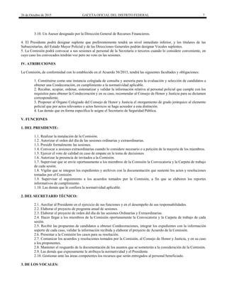 26 de Octubre de 2015 GACETA OFICIAL DEL DISTRITO FEDERAL 7
3.10. Un Asesor designado por la Dirección General de Recursos Financieros.
4. El Presidente podrá designar suplente que preferentemente tendrá un nivel inmediato inferior, y los titulares de las
Subsecretarías, del Estado Mayor Policial y de las Direcciones Generales podrán designar Vocales suplentes.
5. La Comisión podrá convocar a sus sesiones al personal de la Secretaría o terceros cuando lo considere conveniente, en
cuyo caso los convocados tendrán voz pero no voto en las sesiones.
IV. ATRIBUCIONES
La Comisión, de conformidad con lo establecido en el Acuerdo 56/2013, tendrá las siguientes facultades y obligaciones:
1. Constituirse como una instancia colegiada de consulta y asesoría para la evaluación y selección de candidatos a
obtener una Condecoración, en cumplimiento a la normatividad aplicable.
2. Recabar, acopiar, ordenar, sistematizar y validar la información relativa al personal policial que cumple con los
requisitos para obtener la Condecoración y en su caso, recomendar al Consejo de Honor y Justicia para su dictamen
correspondiente.
3. Proponer al Órgano Colegiado del Consejo de Honor y Justicia el otorgamiento de grado jerárquico al elemento
policial que por actos relevantes o actos heroicos se haga acreedor a esta distinción.
4. Las demás que en forma específica le asigne el Secretario de Seguridad Pública.
V. FUNCIONES
1. DEL PRESIDENTE:
1.1. Realizar la instalación de la Comisión.
1.2. Autorizar el orden del día de las sesiones ordinarias y extraordinarias.
1.3. Presidir formalmente las sesiones.
1.4. Convocar a sesiones extraordinarias cuando lo considere necesario o a petición de la mayoría de los miembros.
1.5. Ejercer el voto de calidad en caso de empate en la toma de decisiones.
1.6. Autorizar la presencia de invitados a la Comisión.
1.7. Supervisar que se envíe oportunamente a los miembros de la Comisión la Convocatoria y la Carpeta de trabajo
de cada sesión.
1.8. Vigilar que se integren los expedientes y archivos con la documentación que sustente los actos y resoluciones
tomadas por el Comisión.
1.9. Supervisar el seguimiento a los acuerdos tomados por la Comisión, a fin que se elaboren los reportes
informativos de cumplimiento.
1.10. Las demás que le confiera la normatividad aplicable.
2. DEL SECRETARIO TÉCNICO:
2.1. Auxiliar al Presidente en el ejercicio de sus funciones y en el desempeño de sus responsabilidades.
2.2. Elaborar el proyecto de programa anual de sesiones.
2.3. Elaborar el proyecto de orden del día de las sesiones Ordinarias y Extraordinarias.
2.4. Hacer llegar a los miembros de la Comisión oportunamente la Convocatoria y la Carpeta de trabajo de cada
sesión.
2.5. Recibir las propuestas de candidatos a obtener Condecoraciones, integrar los expedientes con la información
soporte de cada caso, validar la información recibida y elaborar el proyecto de Acuerdo de la Comisión.
2.6. Presentar a la Comisión los casos para su resolución.
2.7. Comunicar los acuerdos y resoluciones tomados por la Comisión, al Consejo de Honor y Justicia, y en su caso
a los proponentes.
2.8. Mantener el resguardo de la documentación de los asuntos que se someterán a la consideración de la Comisión.
2.9. Las demás que expresamente le atribuya la normatividad y el Presidente.
2.10. Gestionar ante las áreas competentes los recursos que serán entregados al personal beneficiado.
3. DE LOS VOCALES:
 