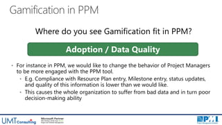 Gamification in PPM
• For instance in PPM, we would like to change the behavior of Project Managers
to be more engaged with the PPM tool.
• E.g. Compliance with Resource Plan entry, Milestone entry, status updates,
and quality of this information is lower than we would like.
• This causes the whole organization to suffer from bad data and in turn poor
decision-making ability
Adoption / Data Quality
Where do you see Gamification fit in PPM?
 