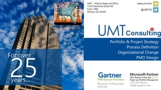 Portfolio & Project Strategy
Process Definition
Organizational Change
PMO Design
Oneofonly15PPMproviders
worldwide
2013,2010Winner;
Finalist,4yearsinarow
www.umt.com
@UMTCG
UMT – Atlanta Regional Office
1230 Peachtree Street NE
Suite 1900
Atlanta, GA 30309
 