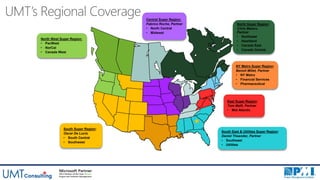 UMT’s Regional Coverage
Project Management
North West Super Region:
• PacWest
• NorCal
• Canada West
East Super Region:
Tom Malfi, Partner
• Mid Atlantic
Central Super Region:
Fabrice Roche, Partner
• North Central
• Midwest
South Super Region:
Oscar De Lucio
• South Central
• Southwest
North Super Region:
Chris Matero,
Partner
• Northeast
• Heartland
• Canada East
• Canada Central
NY Metro Super Region:
Benoit Millet, Partner
• NY Metro
• Financial Services
• Pharmaceutical
South East & Utilities Super Region:
Daniel Theander, Partner
• Southeast
• Utilities
 