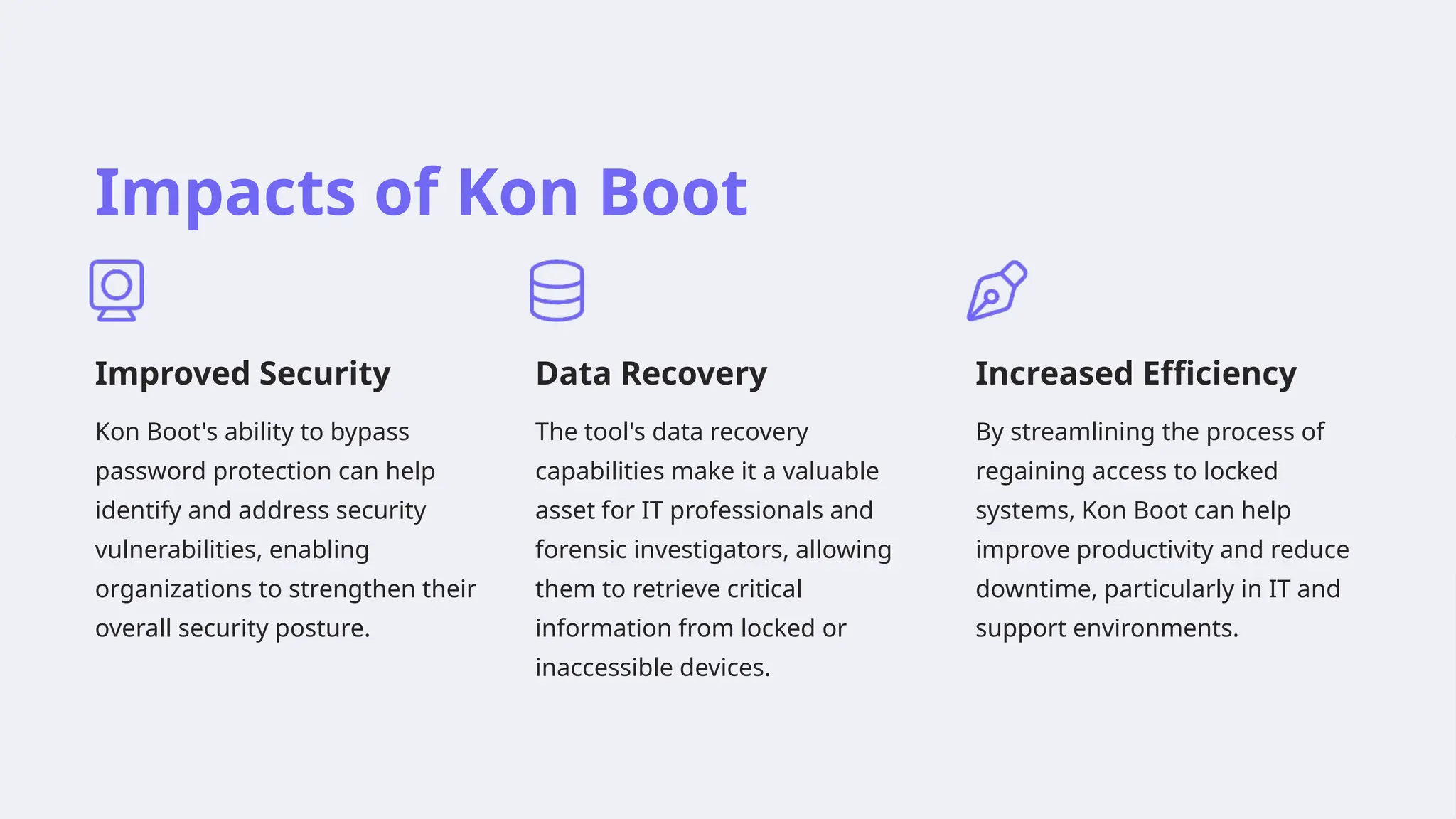 Impacts of Kon Boot
Improved Security
Kon Boot's ability to bypass
password protection can help
identify and address security
vulnerabilities, enabling
organizations to strengthen their
overall security posture.
Data Recovery
The tool's data recovery
capabilities make it a valuable
asset for IT professionals and
forensic investigators, allowing
them to retrieve critical
information from locked or
inaccessible devices.
Increased Efficiency
By streamlining the process of
regaining access to locked
systems, Kon Boot can help
improve productivity and reduce
downtime, particularly in IT and
support environments.
 