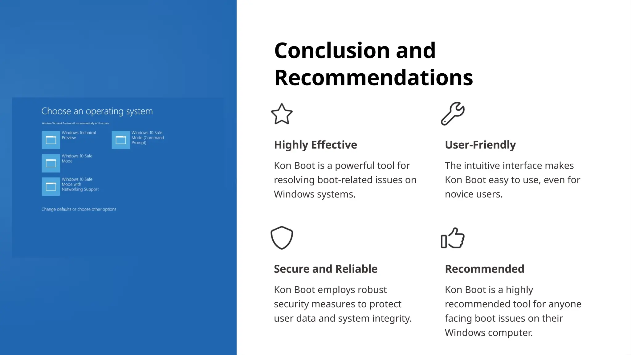 Conclusion and
Recommendations
Highly Effective
Kon Boot is a powerful tool for
resolving boot-related issues on
Windows systems.
User-Friendly
The intuitive interface makes
Kon Boot easy to use, even for
novice users.
Secure and Reliable
Kon Boot employs robust
security measures to protect
user data and system integrity.
Recommended
Kon Boot is a highly
recommended tool for anyone
facing boot issues on their
Windows computer.
 
