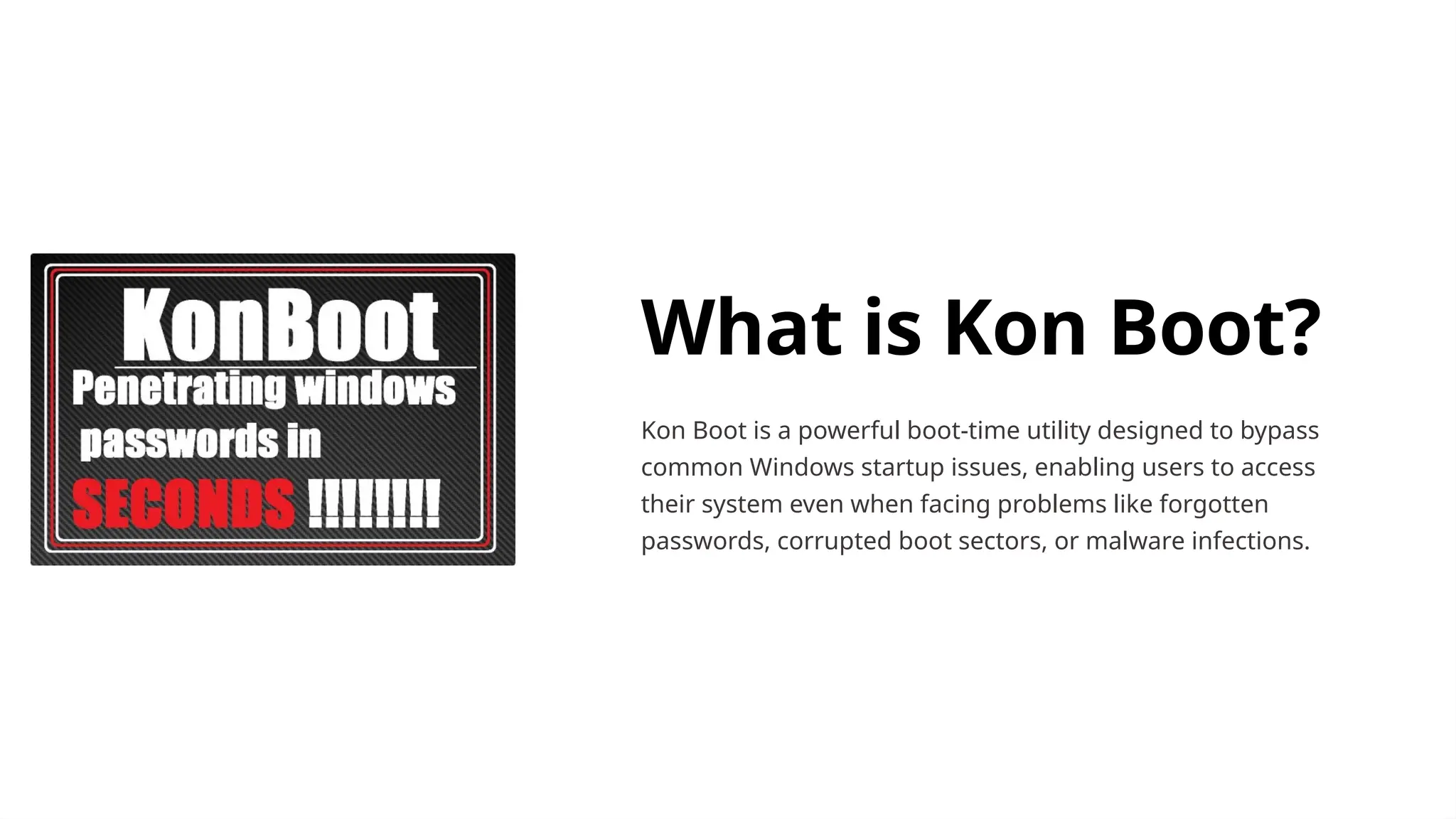 What is Kon Boot?
Kon Boot is a powerful boot-time utility designed to bypass
common Windows startup issues, enabling users to access
their system even when facing problems like forgotten
passwords, corrupted boot sectors, or malware infections.
 