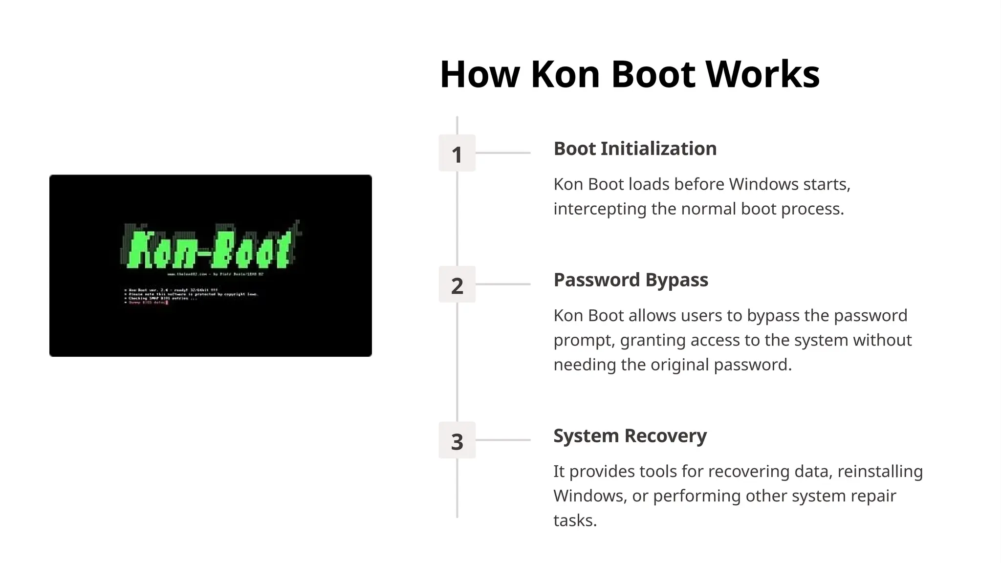 How Kon Boot Works
1 Boot Initialization
Kon Boot loads before Windows starts,
intercepting the normal boot process.
2 Password Bypass
Kon Boot allows users to bypass the password
prompt, granting access to the system without
needing the original password.
3 System Recovery
It provides tools for recovering data, reinstalling
Windows, or performing other system repair
tasks.
 