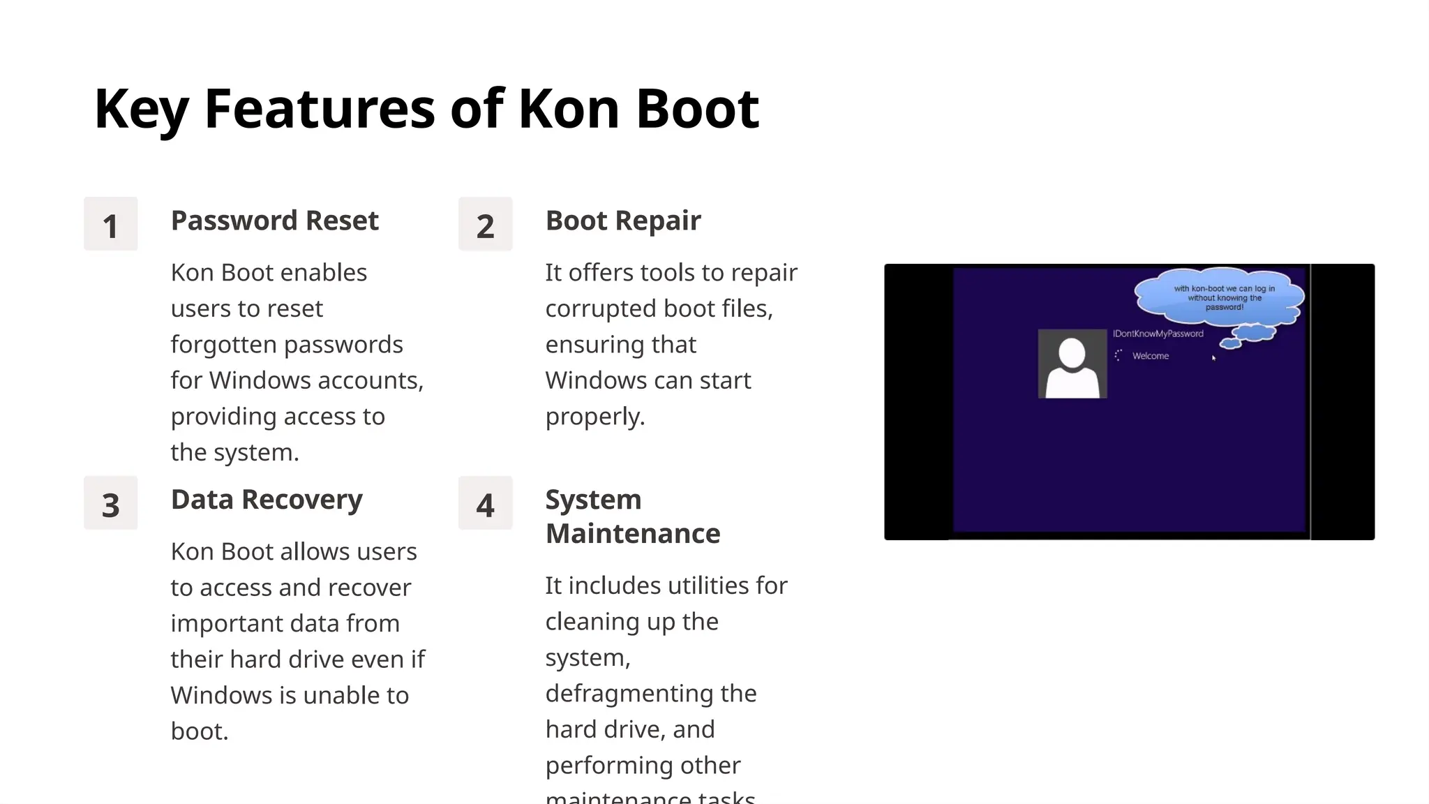 Key Features of Kon Boot
1 Password Reset
Kon Boot enables
users to reset
forgotten passwords
for Windows accounts,
providing access to
the system.
2 Boot Repair
It offers tools to repair
corrupted boot files,
ensuring that
Windows can start
properly.
3 Data Recovery
Kon Boot allows users
to access and recover
important data from
their hard drive even if
Windows is unable to
boot.
4 System
Maintenance
It includes utilities for
cleaning up the
system,
defragmenting the
hard drive, and
performing other
 