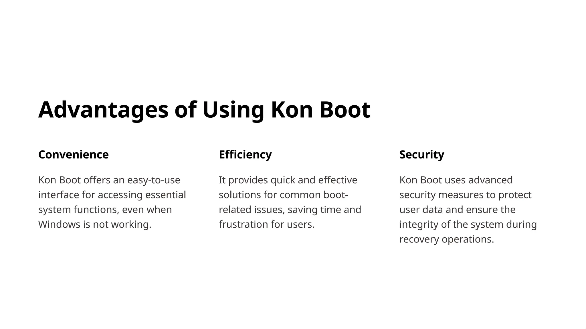 Advantages of Using Kon Boot
Convenience
Kon Boot offers an easy-to-use
interface for accessing essential
system functions, even when
Windows is not working.
Efficiency
It provides quick and effective
solutions for common boot-
related issues, saving time and
frustration for users.
Security
Kon Boot uses advanced
security measures to protect
user data and ensure the
integrity of the system during
recovery operations.
 