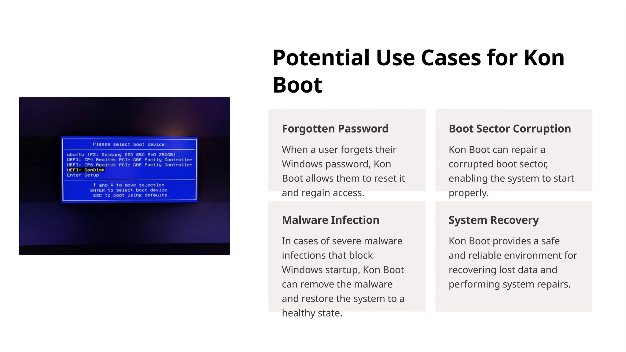 Potential Use Cases for Kon
Boot
Forgotten Password
When a user forgets their
Windows password, Kon
Boot allows them to reset it
and regain access.
Boot Sector Corruption
Kon Boot can repair a
corrupted boot sector,
enabling the system to start
properly.
Malware Infection
In cases of severe malware
infections that block
Windows startup, Kon Boot
can remove the malware
and restore the system to a
healthy state.
System Recovery
Kon Boot provides a safe
and reliable environment for
recovering lost data and
performing system repairs.
 