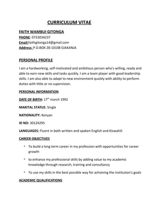 CURRICULUM VITAE
FAITH WAMBUI GITONGA
PHONE: 0723034237
Email:faithgitonga14@gmail.com
Address: P.O.BOX 28-10108 GIAKANJA
PERSONAL PROFILE
I am a hardworking, self-motivated and ambitious person who's willing, ready and
able to earn new skills and tasks quickly. I am a team player with good leadership
skills. I am also able to adapt to new environment quickly with ability to perform
duties with little or no supervision.
PERSONAL INFORMATION
DATE OF BIRTH: 17th
march 1992
MARITAL STATUS: Single
NATIONALITY: Kenyan
ID NO: 30124295
LANGUAGES: Fluent in both written and spoken English and Kiswahili
CAREER OBJECTIVES
* To build a long term career in my profession with opportunities for career
growth
* to enhance my professional skills by adding value to my academic
knowledge through research, training and consultancy
* To use my skills in the best possible way for achieving the institution's goals
ACADEMIC QUALIFICATIONS
 