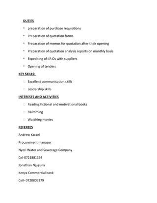 DUTIES
* preparation of purchase requisitions
* Preparation of quotation forms
* Preparation of memos for quotation after their opening
* Preparation of quotation analysis reports on monthly basis
* Expediting of I.P.Os with suppliers
* Opening of tenders
KEY SKILLS:
 Excellent communication skills
 Leadership skills
INTERESTS AND ACTIVITIES
 Reading fictional and motivational books
 Swimming
 Watching movies
REFEREES
Andrew Karani
Procurement manager
Nyeri Water and Sewerage Company
Cel-0721881354
Jonathan Njuguna
Kenya Commercial bank
Cell- 0720809279
 