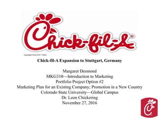 Chick-fil-A Expansion to Stuttgart, Germany
Margaret Desmond
MKG310—Introduction to Marketing
Portfolio Project Option #2
Marketing Plan for an Existing Company; Promotion in a New Country
Colorado State University—Global Campus
Dr. Leon Chickering
November 27, 2016
Copyright Chick-fil-A ® 2016.
 