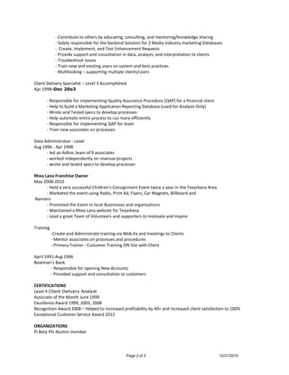 - Contribute to others by educating, consulting, and mentoring/knowledge sharing
- Solely responsible for the backend Solution for 2 Media Industry marketing Databases
- Create, Implement, and Test Enhancement Requests
- Provide support and consultation in data, analysis, and interpretation to clients
- Troubleshoot issues
- Train new and existing users on system and best practices
- Multitasking – supporting multiple clients/users
Client Delivery Specialist – Level 3 Accomplished
Apr 1998-Dec 20o3
- Responsible for implementing Quality Assurance Procedure (QAP) for a financial client
- Help to build a Marketing Application Reporting Database (used for Analysis Only)
- Wrote and Tested specs to develop processes
- Help automate entire process to run more efficiently
- Responsible for implementing QAP for team
- Train new associates on processes
Data Administrator - Level
Aug 1996 - Apr 1998
- led an Adhoc team of 9 associates
- worked independently on revenue projects
- wrote and tested specs to develop processes
Rhea Lana Franchise Owner
May 2008-2010
- Held a very successful Children’s Consignment Event twice a year in the Texarkana Area
- Marketed the event using Radio, Print Ad, Flyers, Car Magnets, Billboard and
Banners
- Promoted the Event to local Businesses and organizations
- Maintained a Rhea Lana website for Texarkana
- Lead a great Team of Volunteers and supporters to motivate and inspire
Training
-Create and Administrate training via Web-Ex and meetings to Clients
- Mentor associates on processes and procedures
- Primary Trainer - Customer Training ON Site with Client
April 1991-Aug 1996
Boatman’s Bank
- Responsible for opening New Accounts
- Provided support and consultation to customers
CERTIFICATIONS
Level 4 Client Delivery Analyst
Associate of the Month June 1999
Excellence Award 1999, 2003, 2008
Recognition Award 2008 – Helped to increased profitability by 40+ and increased client satisfaction to 100%
Exceptional Customer Service Award 2012
ORGANIZATIONS
Pi Beta Phi Alumni member
Page 2 of 3 12/31/2015
 