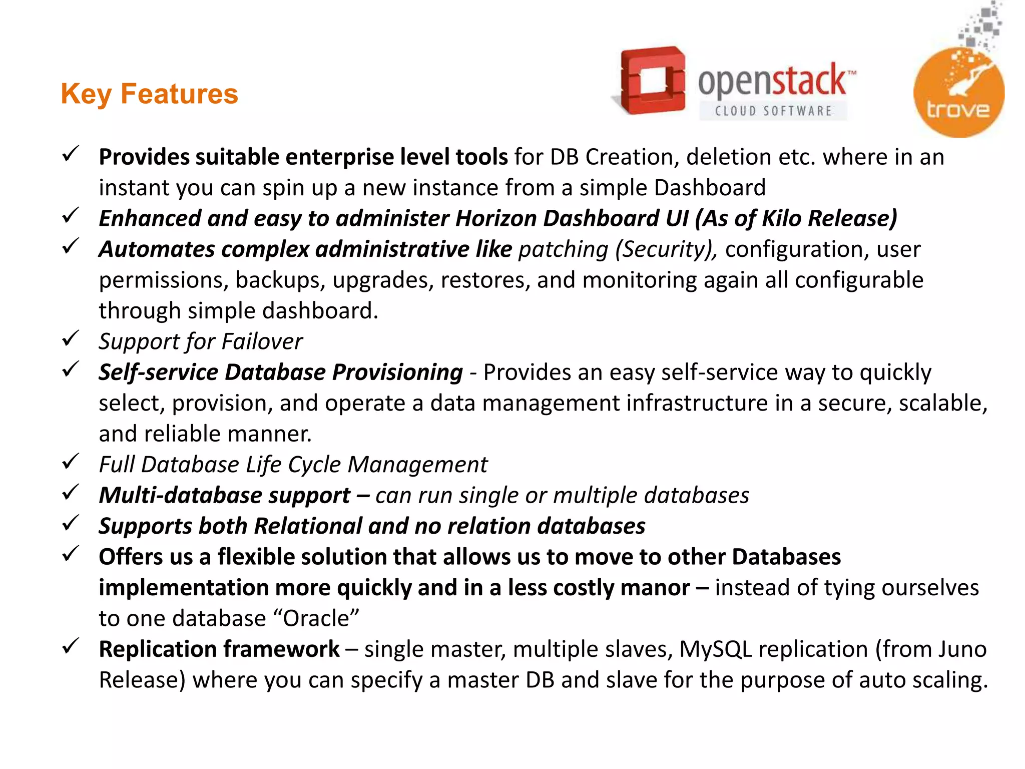 Key Features
 Provides suitable enterprise level tools for DB Creation, deletion etc. where in an
instant you can spin up a new instance from a simple Dashboard
 Enhanced and easy to administer Horizon Dashboard UI (As of Kilo Release)
 Automates complex administrative like patching (Security), configuration, user
permissions, backups, upgrades, restores, and monitoring again all configurable
through simple dashboard.
 Support for Failover
 Self-service Database Provisioning - Provides an easy self-service way to quickly
select, provision, and operate a data management infrastructure in a secure, scalable,
and reliable manner.
 Full Database Life Cycle Management
 Multi-database support – can run single or multiple databases
 Supports both Relational and no relation databases
 Offers us a flexible solution that allows us to move to other Databases
implementation more quickly and in a less costly manor – instead of tying ourselves
to one database “Oracle”
 Replication framework – single master, multiple slaves, MySQL replication (from Juno
Release) where you can specify a master DB and slave for the purpose of auto scaling.
 