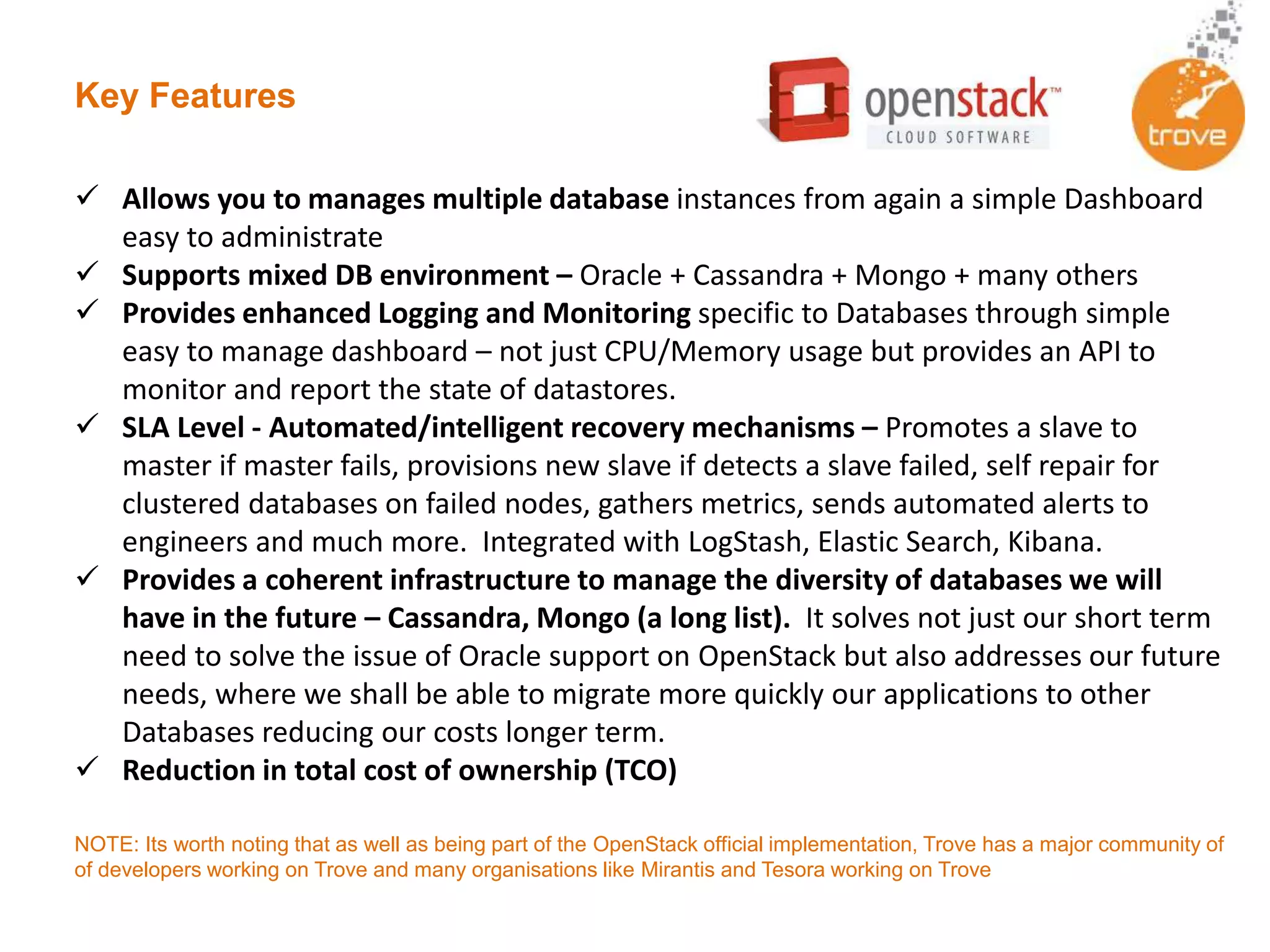 Key Features
 Allows you to manages multiple database instances from again a simple Dashboard
easy to administrate
 Supports mixed DB environment – Oracle + Cassandra + Mongo + many others
 Provides enhanced Logging and Monitoring specific to Databases through simple
easy to manage dashboard – not just CPU/Memory usage but provides an API to
monitor and report the state of datastores.
 SLA Level - Automated/intelligent recovery mechanisms – Promotes a slave to
master if master fails, provisions new slave if detects a slave failed, self repair for
clustered databases on failed nodes, gathers metrics, sends automated alerts to
engineers and much more. Integrated with LogStash, Elastic Search, Kibana.
 Provides a coherent infrastructure to manage the diversity of databases we will
have in the future – Cassandra, Mongo (a long list). It solves not just our short term
need to solve the issue of Oracle support on OpenStack but also addresses our future
needs, where we shall be able to migrate more quickly our applications to other
Databases reducing our costs longer term.
 Reduction in total cost of ownership (TCO)
NOTE: Its worth noting that as well as being part of the OpenStack official implementation, Trove has a major community of
of developers working on Trove and many organisations like Mirantis and Tesora working on Trove
 