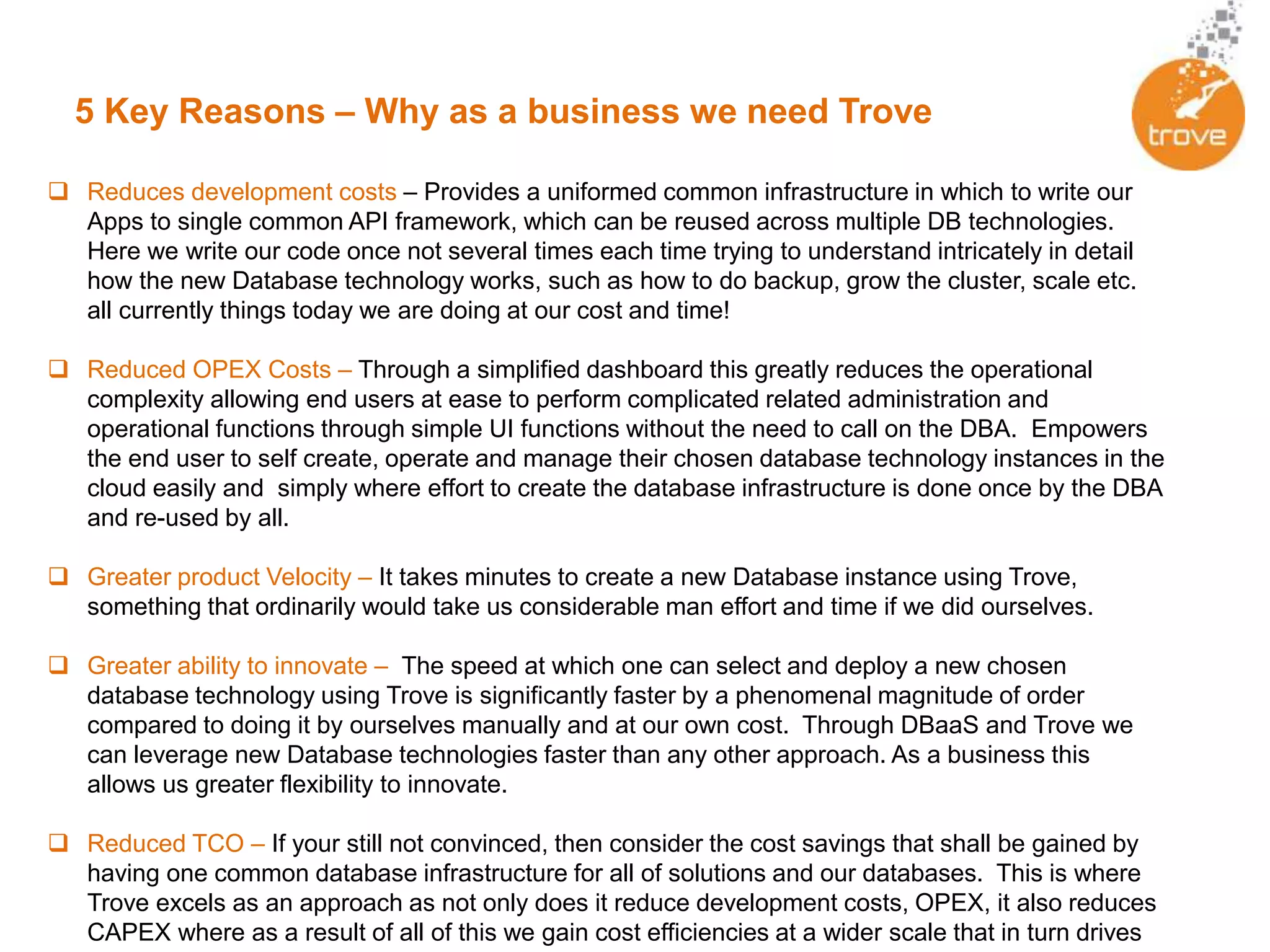 5 Key Reasons – Why as a business we need Trove
 Reduces development costs – Provides a uniformed common infrastructure in which to write our
Apps to single common API framework, which can be reused across multiple DB technologies.
Here we write our code once not several times each time trying to understand intricately in detail
how the new Database technology works, such as how to do backup, grow the cluster, scale etc.
all currently things today we are doing at our cost and time!
 Reduced OPEX Costs – Through a simplified dashboard this greatly reduces the operational
complexity allowing end users at ease to perform complicated related administration and
operational functions through simple UI functions without the need to call on the DBA. Empowers
the end user to self create, operate and manage their chosen database technology instances in the
cloud easily and simply where effort to create the database infrastructure is done once by the DBA
and re-used by all.
 Greater product Velocity – It takes minutes to create a new Database instance using Trove,
something that ordinarily would take us considerable man effort and time if we did ourselves.
 Greater ability to innovate – The speed at which one can select and deploy a new chosen
database technology using Trove is significantly faster by a phenomenal magnitude of order
compared to doing it by ourselves manually and at our own cost. Through DBaaS and Trove we
can leverage new Database technologies faster than any other approach. As a business this
allows us greater flexibility to innovate.
 Reduced TCO – If your still not convinced, then consider the cost savings that shall be gained by
having one common database infrastructure for all of solutions and our databases. This is where
Trove excels as an approach as not only does it reduce development costs, OPEX, it also reduces
CAPEX where as a result of all of this we gain cost efficiencies at a wider scale that in turn drives
 