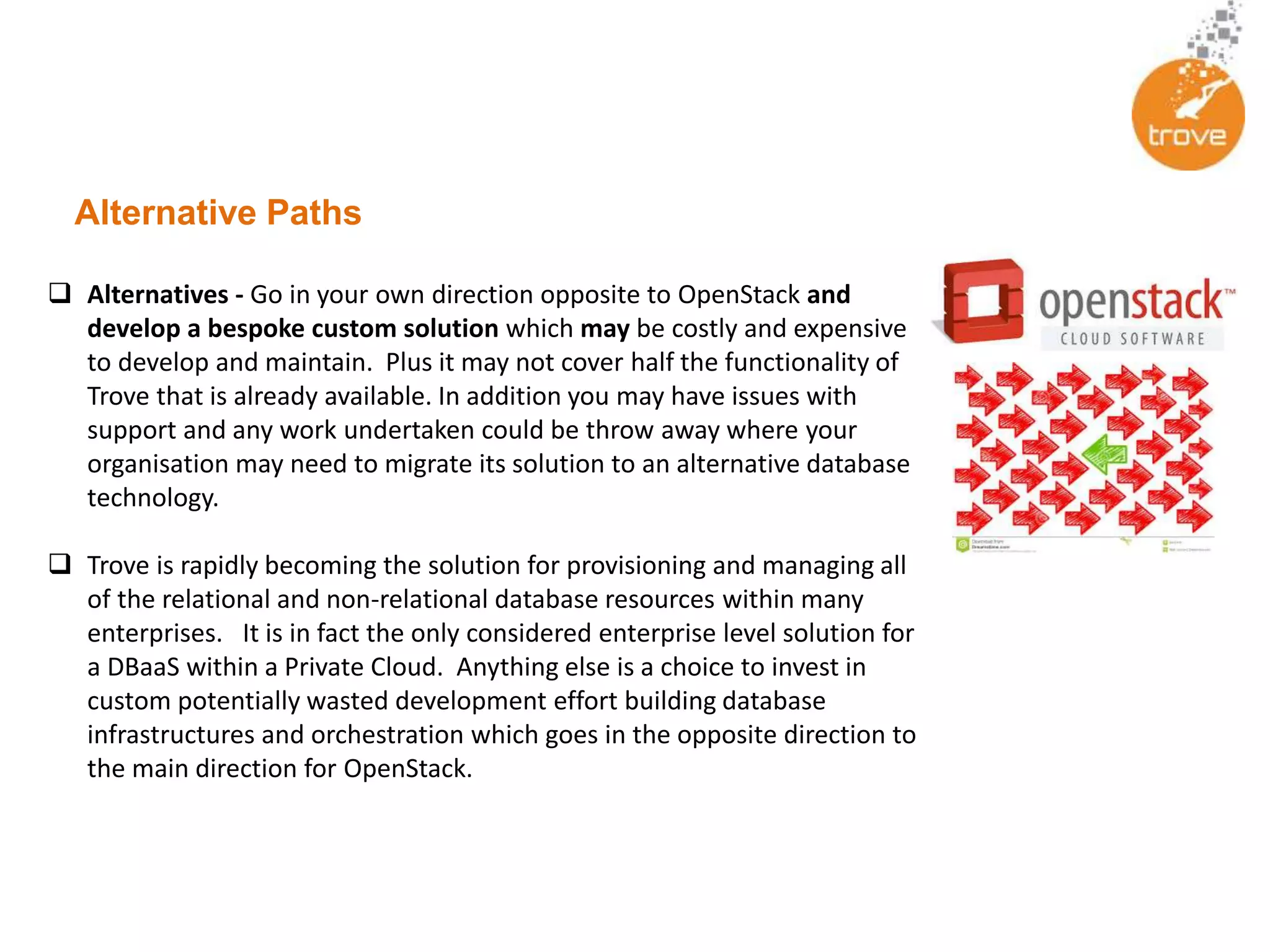 Alternative Paths
 Alternatives - Go in your own direction opposite to OpenStack and
develop a bespoke custom solution which may be costly and expensive
to develop and maintain. Plus it may not cover half the functionality of
Trove that is already available. In addition you may have issues with
support and any work undertaken could be throw away where your
organisation may need to migrate its solution to an alternative database
technology.
 Trove is rapidly becoming the solution for provisioning and managing all
of the relational and non-relational database resources within many
enterprises. It is in fact the only considered enterprise level solution for
a DBaaS within a Private Cloud. Anything else is a choice to invest in
custom potentially wasted development effort building database
infrastructures and orchestration which goes in the opposite direction to
the main direction for OpenStack.
 
