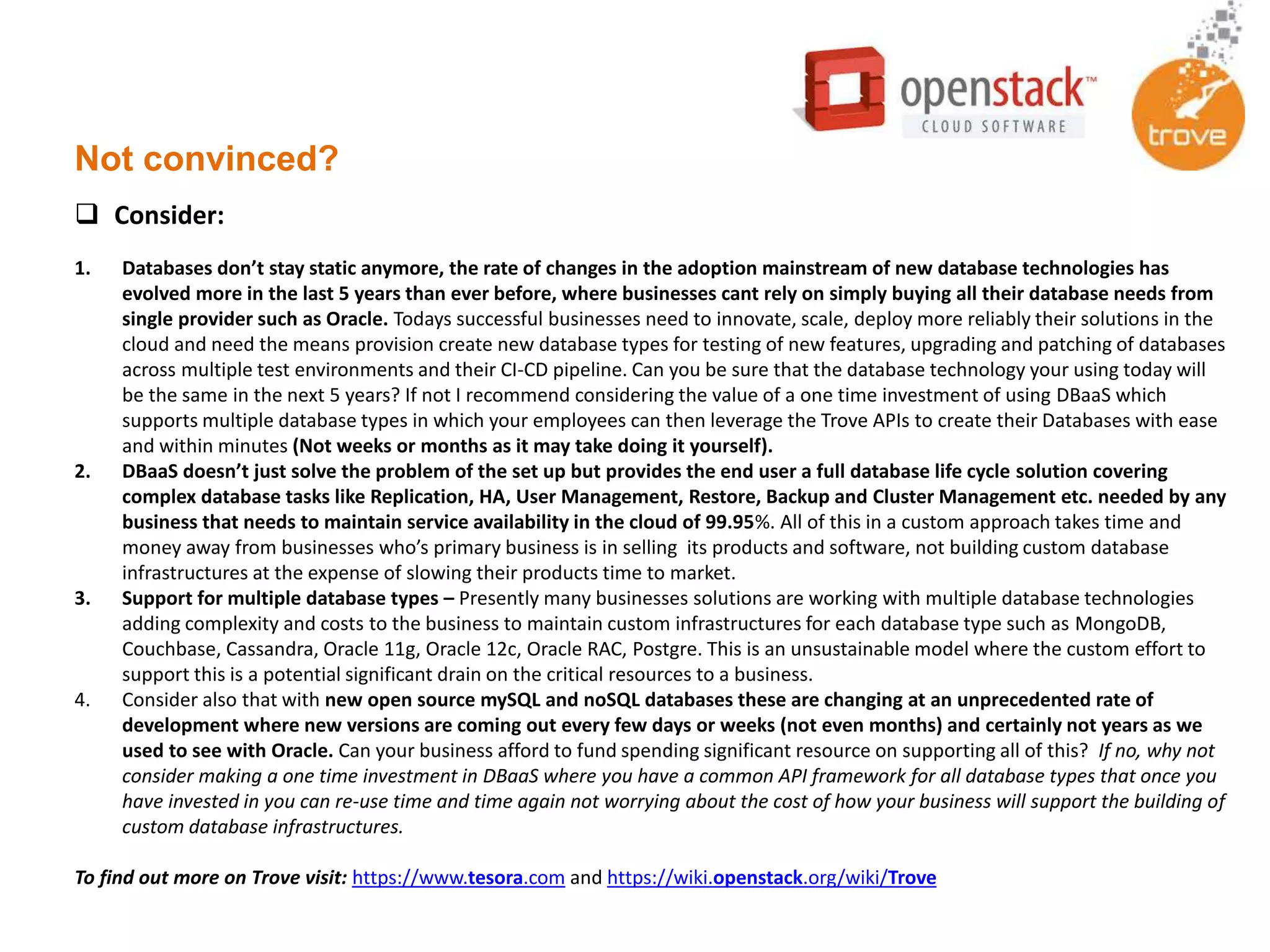 Not convinced?
1. Databases don’t stay static anymore, the rate of changes in the adoption mainstream of new database technologies has
evolved more in the last 5 years than ever before, where businesses cant rely on simply buying all their database needs from
single provider such as Oracle. Todays successful businesses need to innovate, scale, deploy more reliably their solutions in the
cloud and need the means provision create new database types for testing of new features, upgrading and patching of databases
across multiple test environments and their CI-CD pipeline. Can you be sure that the database technology your using today will
be the same in the next 5 years? If not I recommend considering the value of a one time investment of using DBaaS which
supports multiple database types in which your employees can then leverage the Trove APIs to create their Databases with ease
and within minutes (Not weeks or months as it may take doing it yourself).
2. DBaaS doesn’t just solve the problem of the set up but provides the end user a full database life cycle solution covering
complex database tasks like Replication, HA, User Management, Restore, Backup and Cluster Management etc. needed by any
business that needs to maintain service availability in the cloud of 99.95%. All of this in a custom approach takes time and
money away from businesses who’s primary business is in selling its products and software, not building custom database
infrastructures at the expense of slowing their products time to market.
3. Support for multiple database types – Presently many businesses solutions are working with multiple database technologies
adding complexity and costs to the business to maintain custom infrastructures for each database type such as MongoDB,
Couchbase, Cassandra, Oracle 11g, Oracle 12c, Oracle RAC, Postgre. This is an unsustainable model where the custom effort to
support this is a potential significant drain on the critical resources to a business.
4. Consider also that with new open source mySQL and noSQL databases these are changing at an unprecedented rate of
development where new versions are coming out every few days or weeks (not even months) and certainly not years as we
used to see with Oracle. Can your business afford to fund spending significant resource on supporting all of this? If no, why not
consider making a one time investment in DBaaS where you have a common API framework for all database types that once you
have invested in you can re-use time and time again not worrying about the cost of how your business will support the building of
custom database infrastructures.
To find out more on Trove visit: https://www.tesora.com and https://wiki.openstack.org/wiki/Trove
 Consider:
 