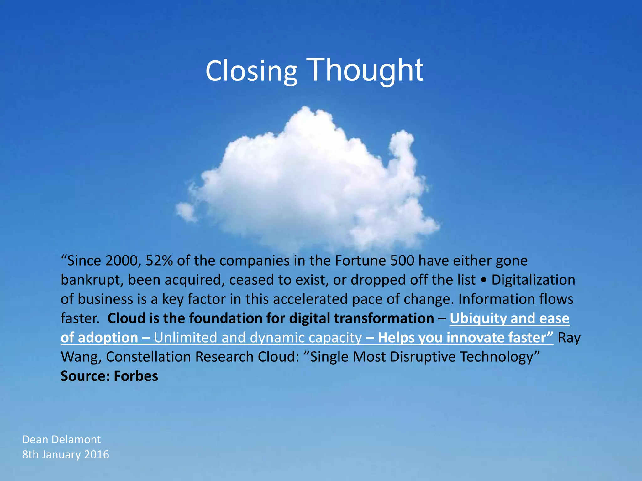 “Since 2000, 52% of the companies in the Fortune 500 have either gone
bankrupt, been acquired, ceased to exist, or dropped off the list • Digitalization
of business is a key factor in this accelerated pace of change. Information flows
faster. Cloud is the foundation for digital transformation – Ubiquity and ease
of adoption – Unlimited and dynamic capacity – Helps you innovate faster” Ray
Wang, Constellation Research Cloud: ”Single Most Disruptive Technology”
Source: Forbes
Dean Delamont
8th January 2016
Closing Thought
 
