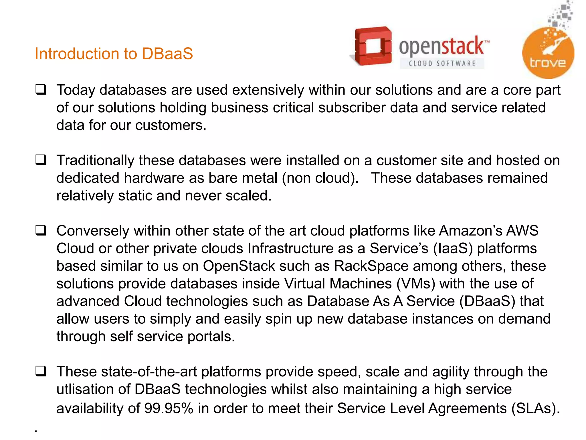 Introduction to DBaaS
 Today databases are used extensively within our solutions and are a core part
of our solutions holding business critical subscriber data and service related
data for our customers.
 Traditionally these databases were installed on a customer site and hosted on
dedicated hardware as bare metal (non cloud). These databases remained
relatively static and never scaled.
 Conversely within other state of the art cloud platforms like Amazon’s AWS
Cloud or other private clouds Infrastructure as a Service’s (IaaS) platforms
based similar to us on OpenStack such as RackSpace among others, these
solutions provide databases inside Virtual Machines (VMs) with the use of
advanced Cloud technologies such as Database As A Service (DBaaS) that
allow users to simply and easily spin up new database instances on demand
through self service portals.
 These state-of-the-art platforms provide speed, scale and agility through the
utlisation of DBaaS technologies whilst also maintaining a high service
availability of 99.95% in order to meet their Service Level Agreements (SLAs).
.
 