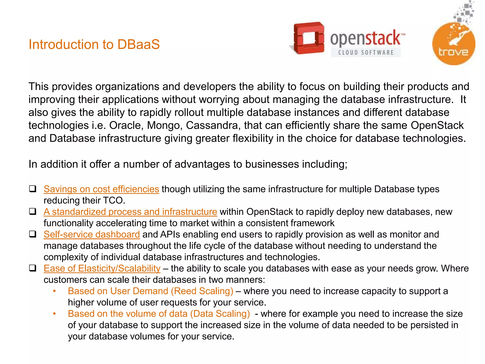 Introduction to DBaaS
This provides organizations and developers the ability to focus on building their products and
improving their applications without worrying about managing the database infrastructure. It
also gives the ability to rapidly rollout multiple database instances and different database
technologies i.e. Oracle, Mongo, Cassandra, that can efficiently share the same OpenStack
and Database infrastructure giving greater flexibility in the choice for database technologies.
In addition it offer a number of advantages to businesses including;
 Savings on cost efficiencies though utilizing the same infrastructure for multiple Database types
reducing their TCO.
 A standardized process and infrastructure within OpenStack to rapidly deploy new databases, new
functionality accelerating time to market within a consistent framework
 Self-service dashboard and APIs enabling end users to rapidly provision as well as monitor and
manage databases throughout the life cycle of the database without needing to understand the
complexity of individual database infrastructures and technologies.
 Ease of Elasticity/Scalability – the ability to scale you databases with ease as your needs grow. Where
customers can scale their databases in two manners:
• Based on User Demand (Reed Scaling) – where you need to increase capacity to support a
higher volume of user requests for your service.
• Based on the volume of data (Data Scaling) - where for example you need to increase the size
of your database to support the increased size in the volume of data needed to be persisted in
your database volumes for your service.
 